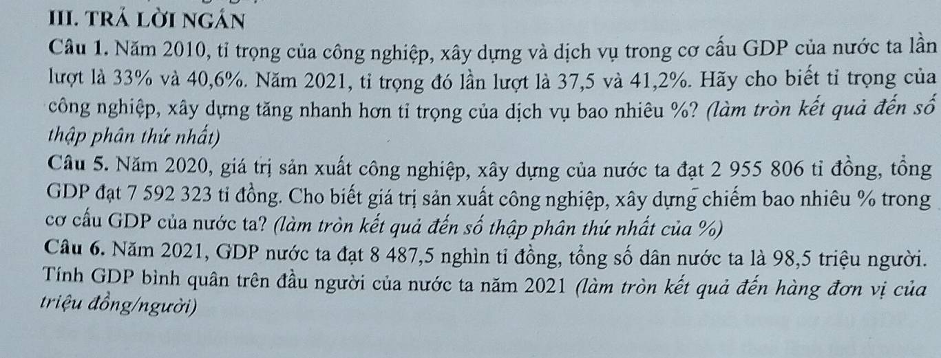 trả lời ngán 
Câu 1. Năm 2010, tỉ trọng của công nghiệp, xây dựng và dịch vụ trong cơ cấu GDP của nước ta lần 
lượt là 33% và 40,6%. Năm 2021, tỉ trọng đó lần lượt là 37,5 và 41, 2%. Hãy cho biết tỉ trọng của 
công nghiệp, xây dựng tăng nhanh hơn tỉ trọng của dịch vụ bao nhiêu %? (làm tròn kết quả đến số 
thập phân thứ nhất) 
Câu 5. Năm 2020, giá trị sản xuất công nghiệp, xây dựng của nước ta đạt 2 955 806 tỉ đồng, tồng 
GDP đạt 7 592 323 ti đồng. Cho biết giá trị sản xuất công nghiệp, xây dựng chiếm bao nhiêu % trong 
cơ cấu GDP của nước ta? (làm tròn kết quả đến số thập phân thứ nhất của %) 
Câu 6. Năm 2021, GDP nước ta đạt 8 487, 5 nghìn tỉ đồng, tổng số dân nước ta là 98,5 triệu người. 
Tính GDP bình quân trên đầu người của nước ta năm 2021 (làm tròn kết quả đến hàng đơn vị của 
riệu đồng/người)