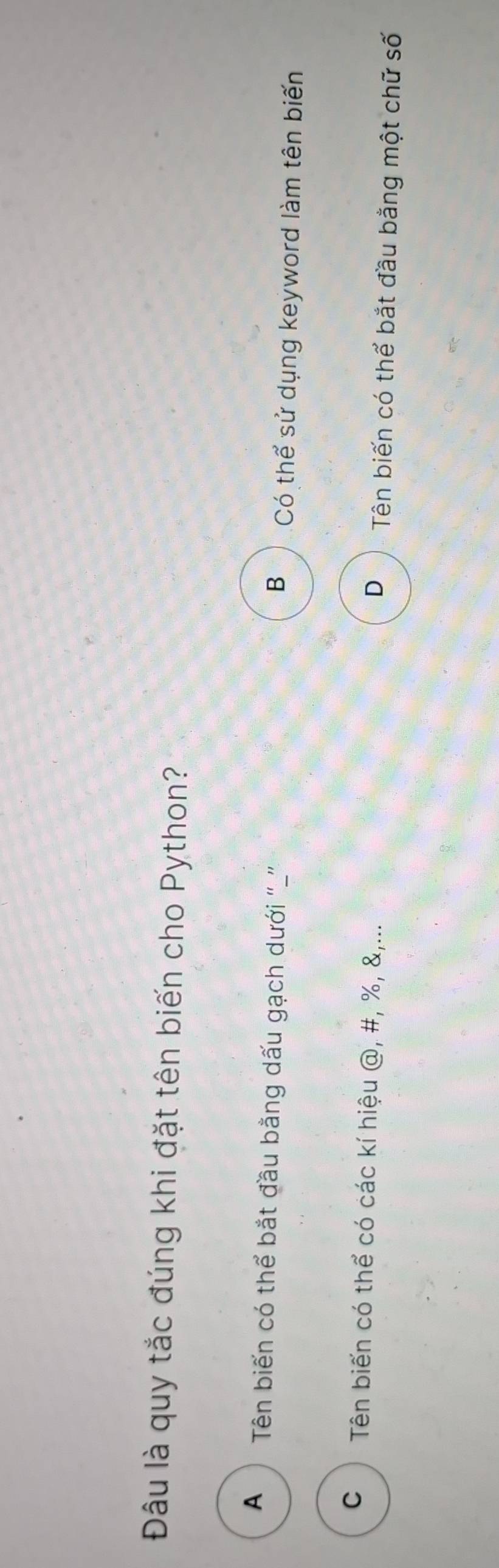 Đâu là quy tắc đúng khi đặt tên biến cho Python?
A Tên biến có thể bắt đầu bằng dấu gạch dưới '''' B Có thể sử dụng keyword làm tên biến
C ) Tên biến có thể có các kí hiệu @, #, %, &,... D Tên biến có thể bắt đầu bằng một chữ số
