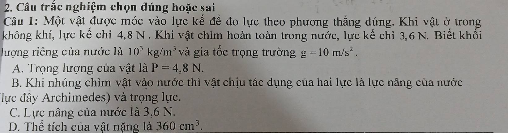 Câu trắc nghiệm chọn đúng hoặc sai
Câu 1: Một vật được móc vào lực kế để đo lực theo phương thắng đứng. Khi vật ở trong
không khí, lực kế chỉ 4, 8 N. Khi vật chìm hoàn toàn trong nước, lực kế chỉ 3, 6 N. Biết khối
lượng riêng của nước là 10^3kg/m^3 và gia tốc trọng trường g=10m/s^2.
A. Trọng lượng của vật là P=4,8N.
B. Khi nhúng chìm vật vào nước thì vật chịu tác dụng của hai lực là lực nâng của nước
(lực đầy Archimedes) và trọng lực.
C. Lực nâng của nước là 3,6 N.
D. Thể tích của vật nặng là 360cm^3.