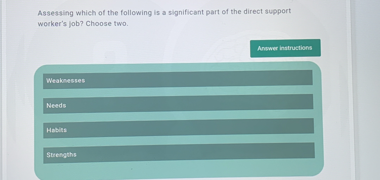 Assessing which of the following is a significant part of the direct support
worker's job? Choose two.
Answer instructions
Weaknesses
Needs
Habits
Strengths