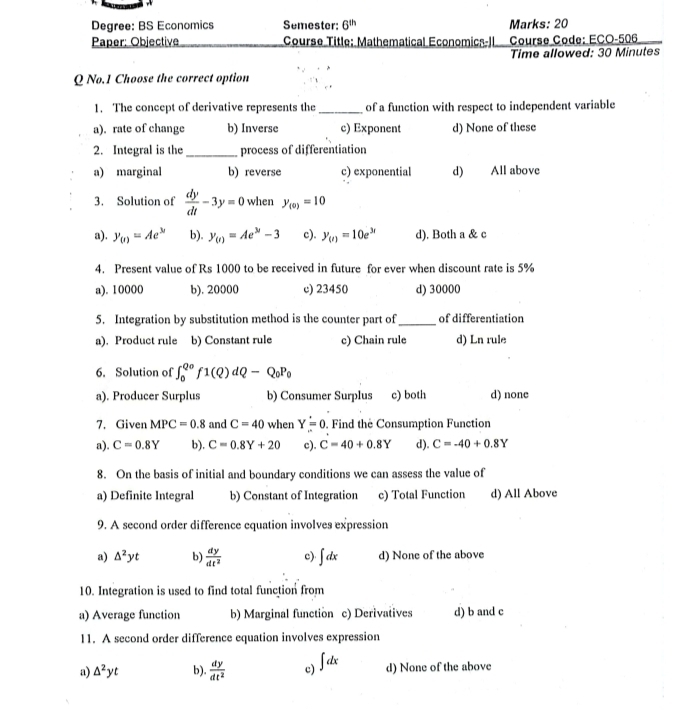 Degree: BS Economics Semester: 6^(th) Marks: 20
Paper: Objective Course Title: Mathematical Economics-II  Course Code: ECO-506
Time allowed: 30 Minutes
Q No.1 Choose the correct option
1. The concept of derivative represents the_ of a function with respect to independent variable
a). rate of change b) Inverse c) Exponent d) None of these
2. Integral is the_ process of differentiation
a) marginal b) reverse c) exponential d) All above
3. Solution of  dy/dt -3y=0 when y_(0)=10
a). y_(t)=Ae^(3t) b). y_(t)=Ae^(3t)-3 c). y_(t)=10e^(3t) d). Both a & c
4. Present value of Rs 1000 to be received in future for ever when discount rate is 5%
a). 10000 b). 20000 c) 23450 d) 30000
5. Integration by substitution method is the counter part of_ of differentiation
a). Product rule b) Constant rule c) Chain rule d) Ln rule
6. Solution of ∈t _0^((Qo)f1(Q)dQ-Q_0)P_0
a). Producer Surplus b) Consumer Surplus c) both d) none
7. Given MPC=0.8 and C=40 when Y=0. Find the Consumption Function
a). C=0.8Y b). C=0.8Y+20 c). C=40+0.8Y d). C=-40+0.8Y
8. On the basis of initial and boundary conditions we can assess the value of
a) Definite Integral b) Constant of Integration c) Total Function d) All Above
9. A second order difference equation involves expression
a) △^2yt b)  dy/dt^2  c) ∈t dx d) None of the above
10. Integration is used to find total function from
a) Average function b) Marginal function c) Derivatives d) b and c
11. A second order difference equation involves expression
a) △^2yt b).  dy/dt^2  c) ∈t dx d) None of the above