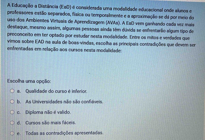 A Educação a Distância (EaD) é considerada uma modalidade educacional onde alunos e
professores estão separados, física ou temporalmente e a aproximação se dá por meio do
uso dos Ambientes Virtuais de Aprendizagem (AVAs). A EaD vem ganhando cada vez mais
destaque, mesmo assim, algumas pessoas ainda têm dúvida se enfrentarão algum tipo de
preconceito em ter optado por estudar nesta modalidade. Entre os mitos e verdades que
vimos sobre EAD na aula de boas-vindas, escolha as principais contradições que devem ser
enfrentadas em relação aos cursos nesta modalidade:
Escolha uma opção:
a. Qualidade do curso é inferior.
b. As Universidades não são confiáveis.
c. Diploma não é valido.
d. Cursos são mais fáceis.
e. Todas as contradições apresentadas.