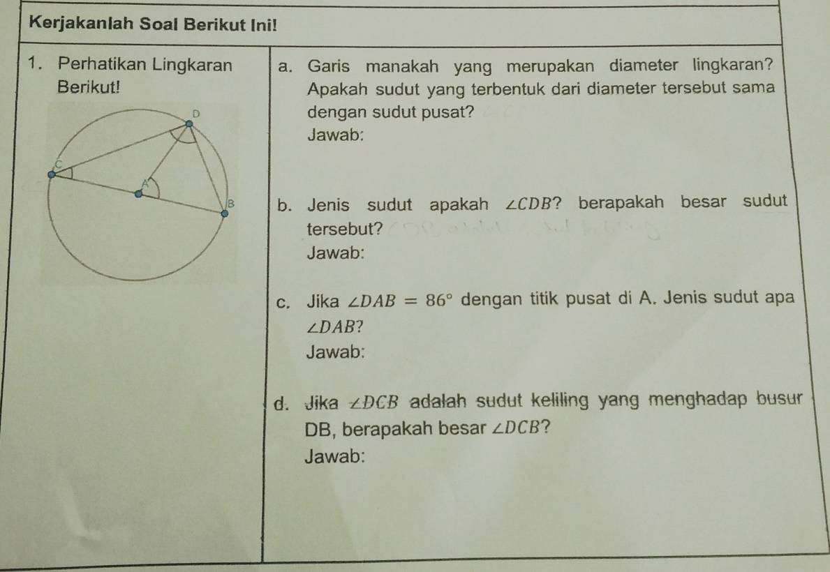 Kerjakanlah Soal Berikut Ini! 
1. Perhatikan Lingkaran a. Garis manakah yang merupakan diameter lingkaran? 
Berikut! Apakah sudut yang terbentuk dari diameter tersebut sama 
dengan sudut pusat? 
Jawab: 
b. Jenis sudut apakah ∠ CDB ? berapakah besar sudut 
tersebut? 
Jawab: 
c. Jika ∠ DAB=86° dengan titik pusat di A. Jenis sudut apa
∠ DAB
Jawab: 
d. Jika ∠ DCB adalah sudut keliling yang menghadap busur.
DB, berapakah besar ∠ DCB ? 
Jawab: