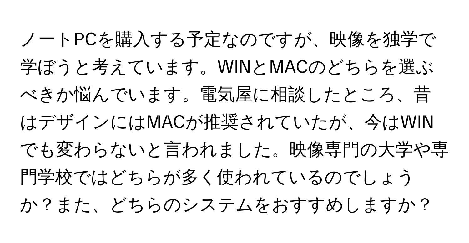 ノートPCを購入する予定なのですが、映像を独学で学ぼうと考えています。WINとMACのどちらを選ぶべきか悩んでいます。電気屋に相談したところ、昔はデザインにはMACが推奨されていたが、今はWINでも変わらないと言われました。映像専門の大学や専門学校ではどちらが多く使われているのでしょうか？また、どちらのシステムをおすすめしますか？