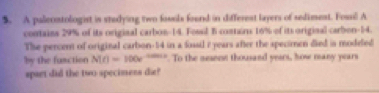 A palecontologist is studying two fossls found in differest layers of sediment. Fossil A 
contains 29% of its origizal carbon- 14. Fossil B contairu 16% of its original carbon- 14. 
The percent of original carbion- 14 in a fossil i years after the specimen died is modefed 
by the fuaction N(t)=100e^(-0.001t). To the nesene thousand years, how many years
spart did the two specimens die?