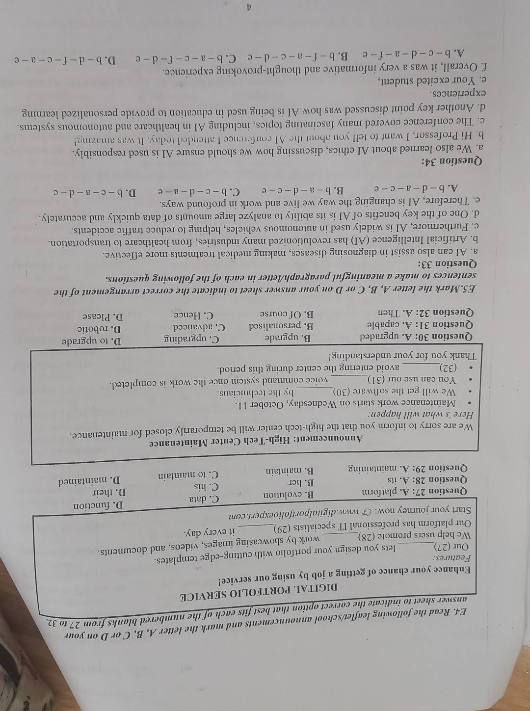 E4. Read the following leaflet/school announcements and mark the letter A, B, C or D on your
answer sheet to indicate the correct option that best fits each of the numbered blanks from 27 to 32.
DIGITAL PORTFOLIO SERVICE
Enhance your chance of getting a job by using our service!
Features:
Our (27) lets you design your portfolio with cutting-edge templates.
We help users promote (28) work by showcasing images, videos, and documents.
Our platform has professional IT specialists (29)_ it every day.
Start your journey now:  www.digitalportfolioexpert.com
Question 27:A. platform B. evolution C. data D. function
Question 28:A. its B. her C. his D. their
Question 29:A. maintaining B. maintain C. to maintain D. maintained
Announcement: High-Tech Center Maintenance
We are sorry to inform you that the high-tech center will be temporarily closed for maintenance.
Here 's what will happen.
Maintenance work starts on Wednesday, October 11.
We will get the software (30)_ by the technicians.
You can use our (31)_ voice command system once the work is completed.
(32)_ avoid entering the center during this period.
Thank you for your understanding!
Question 30:A upgraded B. upgrade C. upgrading D. to upgrade
Question 31:A. capable B. personalised C. advanced D. robotic
Question 32:A. Then B. Of course C. Hence D. Please
E5.Mark the letter A, B, C or D on your answer sheet to indicate the correct arrangement of the
sentences to make a meaningful paragraph/letter in each of the following questions.
Question 33:
a. AI can also assist in diagnosing diseases, making medical treatments more effective.
b. Artificial Intelligence (AI) has revolutionized many industries, from healthcare to transportation.
c. Furthermore, AI is widely used in autonomous vehicles, helping to reduce traffic accidents.
d. One of the key benefits of AI is its ability to analyze large amounts of data quickly and accurately.
e. Therefore, AI is changing the way we live and work in profound ways.
A. b-d-a-c-e B. b-a-d-c-e C. b-c-d-a-e D. b-e-a-d-c
Question 34:
a. We also learned about AI ethics, discussing how we should ensure AI is used responsibly.
b. Hi Professor, I want to tell you about the AI conference I attended today. It was amazing!
c. The conference covered many fascinating topics, including AI in healthcare and autonomous systems.
d. Another key point discussed was how AI is being used in education to provide personalized learning
experiences.
e. Your excited student,
f. Overall, it was a very informative and thought-provoking experience.
A. b-c-d-a-f-e B. b-f-a-c-d-e C. b-a-c-f-d-e D. b-d-f-c-a-e
4