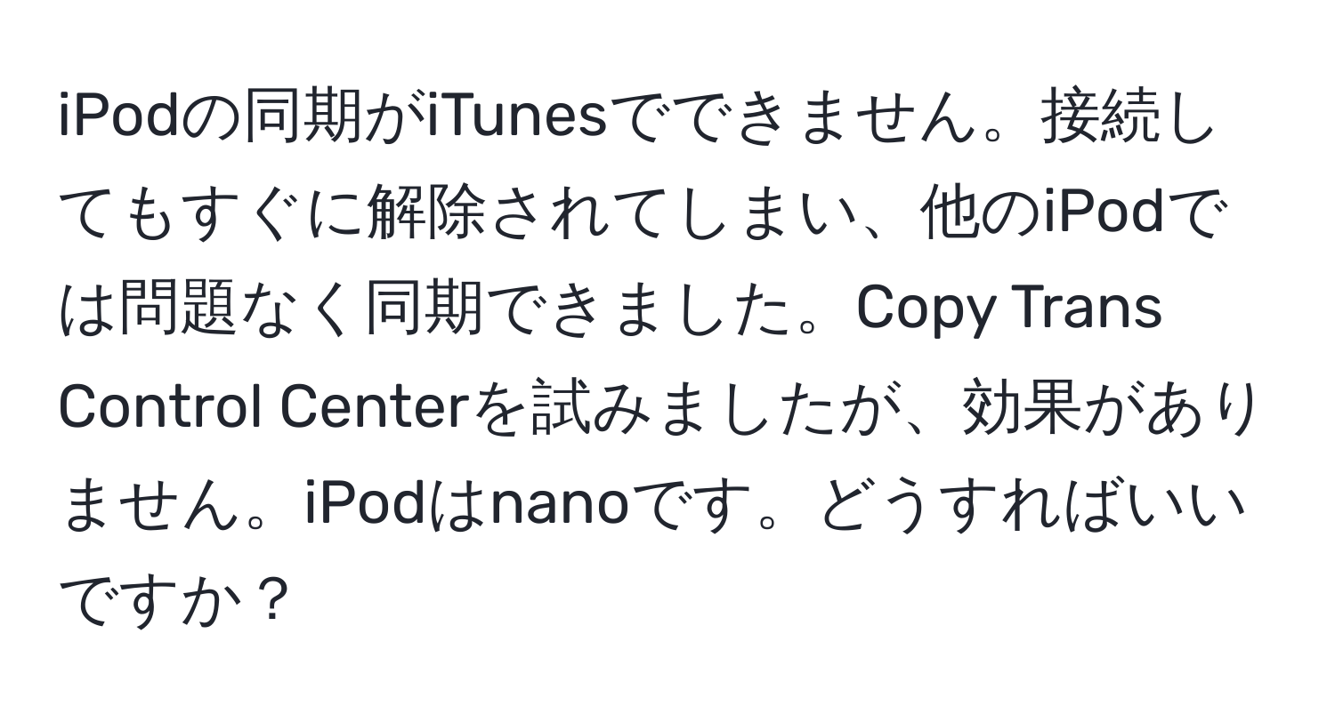 iPodの同期がiTunesでできません。接続してもすぐに解除されてしまい、他のiPodでは問題なく同期できました。Copy Trans Control Centerを試みましたが、効果がありません。iPodはnanoです。どうすればいいですか？