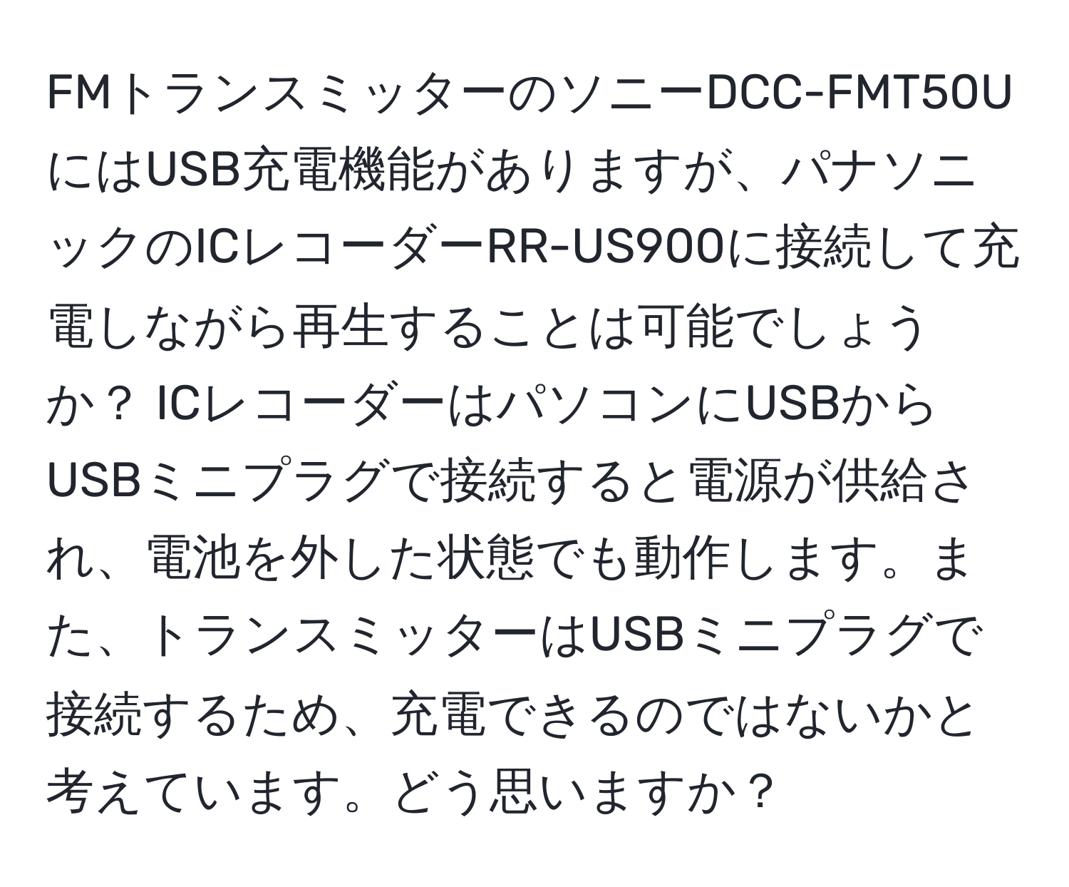 FMトランスミッターのソニーDCC-FMT50UにはUSB充電機能がありますが、パナソニックのICレコーダーRR-US900に接続して充電しながら再生することは可能でしょうか？ ICレコーダーはパソコンにUSBからUSBミニプラグで接続すると電源が供給され、電池を外した状態でも動作します。また、トランスミッターはUSBミニプラグで接続するため、充電できるのではないかと考えています。どう思いますか？