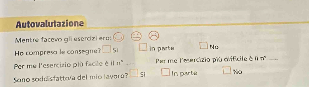 Autovalutazione
Mentre facevo gli esercizi ero:
Ho compreso le consegne? □ si □ ir parte No
Per me l'esercizio più facile è il n° _ Per me l'esercizio più difficile è il n° _
No
Sono soddisfatto/a del mio lavoro? □ s) □ In parte □ Nc