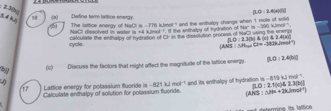 BÜRN-HAbEr CTCle 
2.3(b)]
[LO:2.4(a)(i)]
5.4 kJ) 16 (a) Define term lattice energy. 
(b) The lattice energy of NaCl is -776 kJmol-1 and the enthalpy change when 1 mole of solid 
NaCl dissolved in water is +4 klm hol -1. If the enthalpy of hydration of Na^+is -390kJmol^(-1)
[LO:2.3(b) (c)2.4(a)]
cycle. calculate the enthalpy of hydration of CI in the dissolution process of NaCI using the energy
(ANS:△ H_hydCl=-382kJmol^(-1))
(b)] 
(c) Discuss the factors that might affect the magnitude of the lattice energy. [LO:2.4(b)]
J) and its enthalpy of hydration is -8 19kJmol^(-1). 
17 Lattice energy for potassium fluoride is -821kJmol^(-1) [LO:2.1(c) 2.3(b)]
Calculate enthalpy of solution for potassium fluoride. 
(ANS : △ H=+2kJmol^(-1))
L 
nd termine its lattice