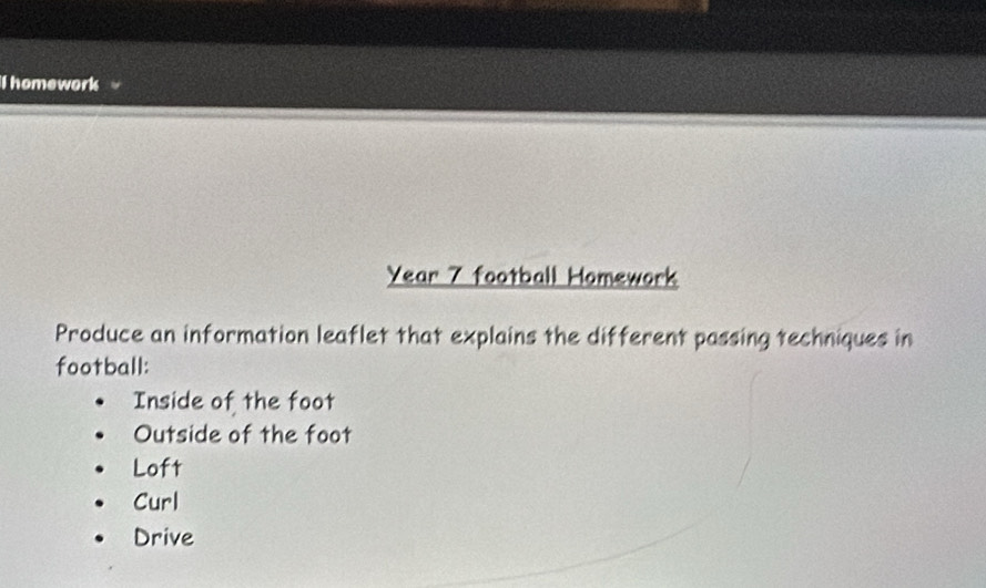 homework
Year 7 football Homework
Produce an information leaflet that explains the different passing techniques in
football:
Inside of the foot
Outside of the foot
Loft
Curl
Drive