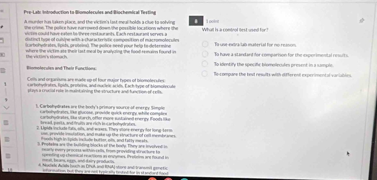 Pre-Lab: Introduction to Biomolecules and Biochemical Testing
A murder has taken place, and the victim's last meal holds a clue to solving 8 1 point
the crime. The police have narrowed down the possible locations where the
victim could have eaten to three restaurants. Each restaurant serves a What is a control test used for?
distinct type of cuisine with a characteristic composition of macromolecules To use extra lab material for no reason.
(carbohydrates, lipids, proteins). The police need your help to determine
where the victim ate their last meal by analyzing the food remains found in
the victim's stomach. To have a standard for comparison for the experimental results.
To identify the specific biomolecules present in a sample.
Biomolecules and Their Functions: To compare the test results with different experimental variabies.
Cells and organisms are made up of four major types of biomolecules:
1 carbohydrates, lipids, proteins, and nucleic acids. Each type of biomolecule
plays a crucial role in maintaining the structure and function of cells.
1. Carbohydrates are the body's primary source of energy. Simple
carbohydrates, like glucose, provide quick energy, while complex
carbohydrates, like starch, offer more sustained energy. Foods like
bread, pasta, and fruits are rich in carbohydrates.
2. Lipids include fats, oils, and waxes. They store energy for long-term
use, provide insulation, and make up the structure of cell membranes.
Foods high in lipids include butter, oils, and fatty meats.
3. Protelns are the building blocks of the body. They are involved in
nearly every process within cells, from providing structure to
speeding up chemical reactions as enzymes. Proteins are found in
meat, beans, eggs, and dairy products.
4. Nuclelc Aclds (such as DNA and RNA) store and transmit genetic
10 information, but they are not typically tested for in standard food