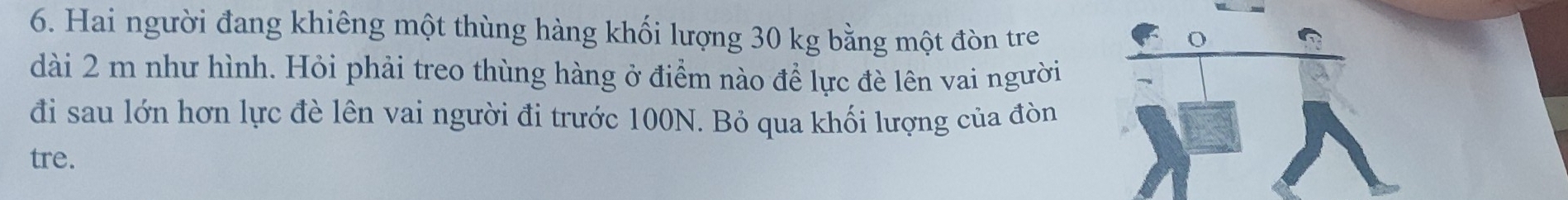 Hai người đang khiêng một thùng hàng khối lượng 30 kg bằng một đòn tre 
dài 2 m như hình. Hỏi phải treo thùng hàng ở điểm nào để lực đè lên vai người 
đi sau lớn hơn lực đè lên vai người đi trước 100N. Bỏ qua khối lượng của đòn 
tre.