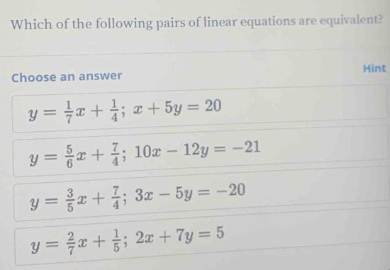 Which of the following pairs of linear equations are equivalent?
Hint
Choose an answer
y= 1/7 x+ 1/4 ; x+5y=20
y= 5/6 x+ 7/4 ; 10x-12y=-21
y= 3/5 x+ 7/4 ; 3x-5y=-20
y= 2/7 x+ 1/5 ; 2x+7y=5