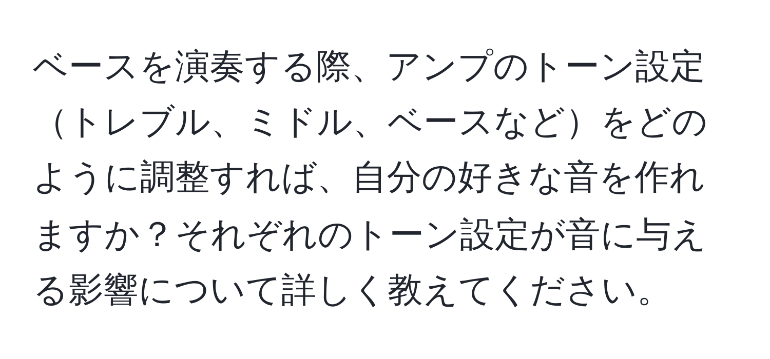 ベースを演奏する際、アンプのトーン設定トレブル、ミドル、ベースなどをどのように調整すれば、自分の好きな音を作れますか？それぞれのトーン設定が音に与える影響について詳しく教えてください。