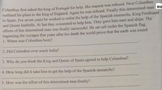 Columbus first asked the king of Portugal for help. His request was refused. Next Columbus 
outlined his plans to the king of England. Again he was refused. Finally this determined man we 
to Spain. For seven years he worked to enlist the help of the Spanish monarchs, King Ferdinand 
and Queen Isablella. At last they consented to help him. They gave him men and ships. The 
efforts of this determined man was finally successful. He set sail under the Spanish flag, 
beginning the voyages that years after his death the world prove that the earth was round. 
_ 
1. Where was Columbus born? 
_ 
2. Did Columbus ever reach India? 
_ 
3. Why do you think the King and Queen of Spain agreed to help Columbus? 
_ 
4. How long did it take him to get the help of the Spanish monarchs? 
_ 
5. How was the effort of this determined man finally?