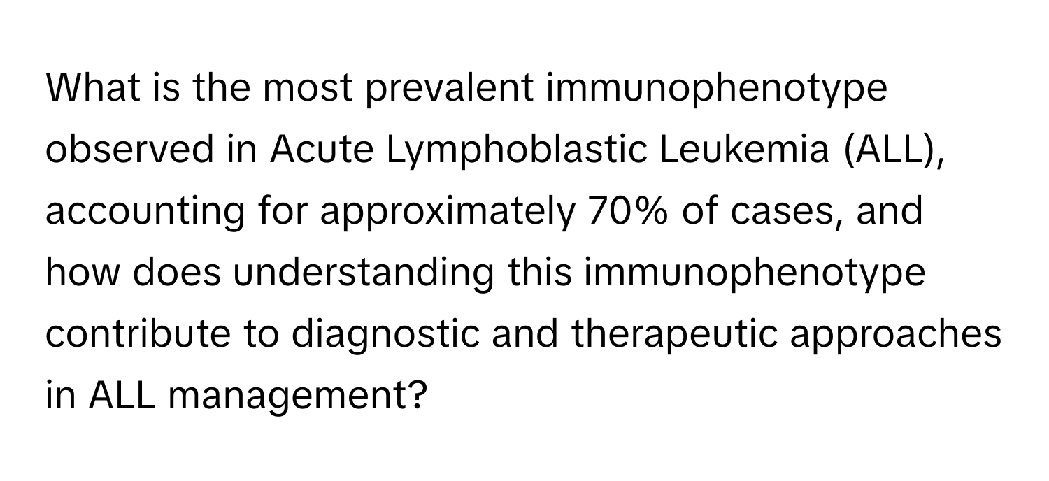 What is the most prevalent immunophenotype observed in Acute Lymphoblastic Leukemia (ALL), accounting for approximately 70% of cases, and how does understanding this immunophenotype contribute to diagnostic and therapeutic approaches in ALL management?