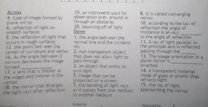 Across 19. an instrument used for 8. it is called converging 
4. type of image formed by observation over. around or mirror 
plane mirror through an obstacle. 10. according to the law of 
6. reflection of light on 20. bouncing off of light reflection the angle of 
smooth surfaces Down incidence is always 
_ 
9. the reflection of light that 1. the angle between the to the angle of reflection 
occurs in rough surfaces normal line and the incident 11. A ray of light parallel to 
12. the point between the ray the principal axis is reflected 
center of curvature and vertex 2. non-transparent object passing through the_ 
16. As the angle between 2 that does not allow light to 13. The image orientation in a 
mirrors decreases the image pass through plane mirror is_ 
formed _3. an object that emits its inverted 
17. a lens that is thicker at own light 14. a transparent material 
the edges and thinner in the 5. image that can be made of glass or plastic that 
center projected on a screen refracts light 
18. the mirror that diverges 7. the bending of light rays 15. the ray of light 
the light rays after reflection as it passes from one medium approaching the mirror 
to another medium 
Noted by: Approved by: