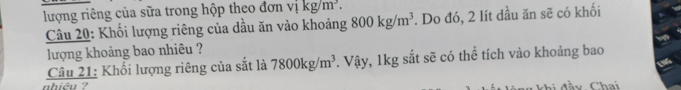 lượng riêng của sữa trong hộp theo đơn v1kg/m^3. 
Câu 20: Khối lượng riêng của dầu ăn vào khoảng 800kg/m^3. Do đó, 2 lít dầu ăn sẽ có khối 
lượng khoảng bao nhiêu ? 
Câu 21: Khối lượng riêng của sắt là 7800kg/m^3. Vậy, 1kg sắt sẽ có thể tích vào khoảng bao 
nhiêu ? g khi đầy Chai