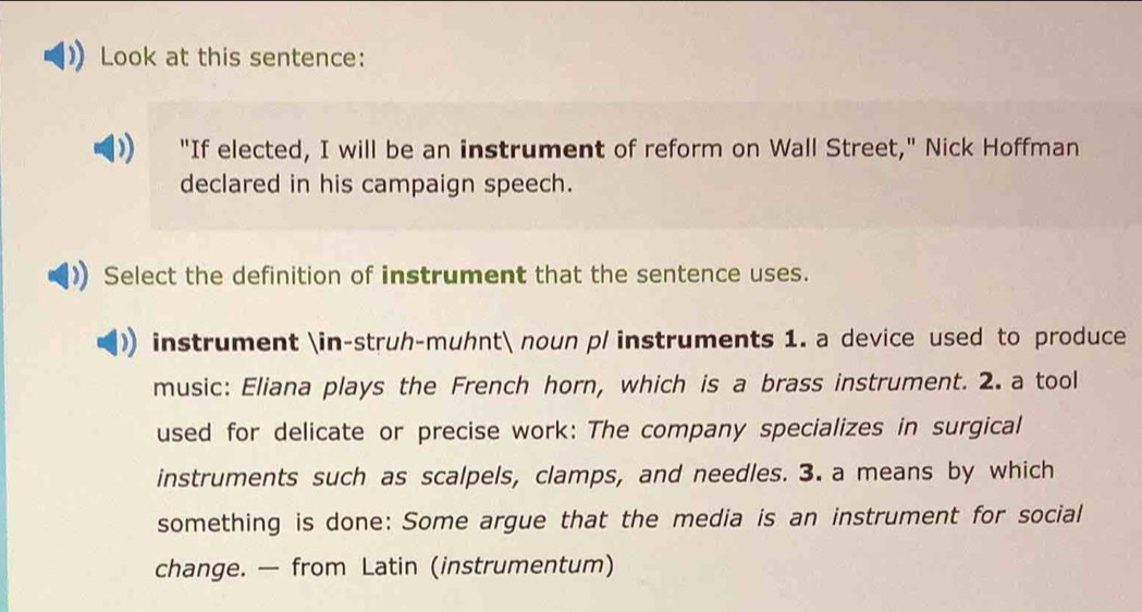 Look at this sentence: 
"If elected, I will be an instrument of reform on Wall Street," Nick Hoffman 
declared in his campaign speech. 
Select the definition of instrument that the sentence uses. 
instrument ∈-struh-muhnt noun p/ instruments 1. a device used to produce 
music: Eliana plays the French horn, which is a brass instrument. 2. a tool 
used for delicate or precise work: The company specializes in surgical 
instruments such as scalpels, clamps, and needles. 3. a means by which 
something is done: Some argue that the media is an instrument for social 
change. — from Latin (instrumentum)