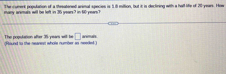 The current population of a threatened animal species is 1.8 million, but it is declining with a half-life of 20 years. How 
many animals will be left in 35 years? in 60 years? 
The population after 35 years will be □ animals. 
(Round to the nearest whole number as needed.)