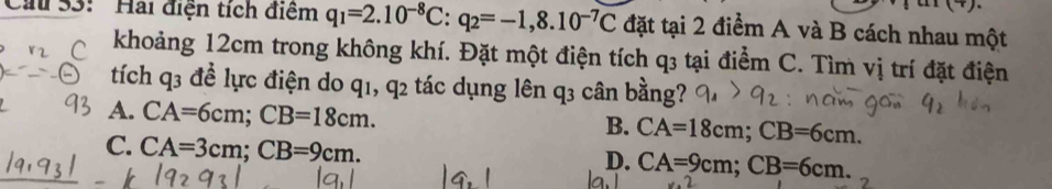 Cau 53: '' Hai điện tích điểm q_1=2.10^(-8)C:q_2=-1,8.10^(-7)C đặt tại 2 điểm A và B cách nhau một
khoảng 12cm trong không khí. Đặt một điện tích q3 tại điểm C. Tìm vị trí đặt điện
tích q3 để lực điện do q1, q2 tác dụng lên q3 cân bằng?
A. CA=6cm; CB=18cm.
B. CA=18cm; CB=6cm.
C. CA=3cm; CB=9cm.
D. CA=9cm; CB=6cm.