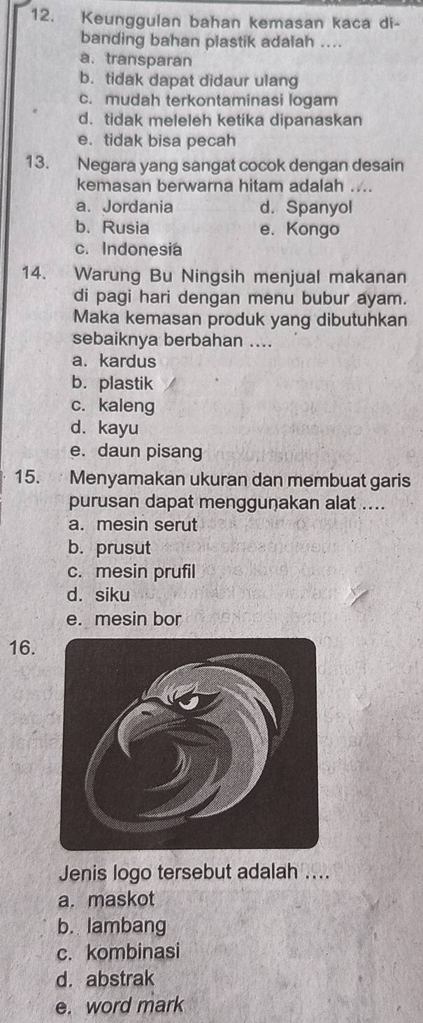 Keunggulan bahan kemasan kaca di-
banding bahan plastik adalah ....
a. transparan
b. tidak dapat didaur ulang
c. mudah terkontaminasi logam
d. tidak meleleh ketika dipanaskan
e. tidak bisa pecah
13. Negara yang sangat cocok dengan desain
kemasan berwarna hitam adalah ....
a. Jordania d. Spanyol
b. Rusia e. Kongo
c. Indonesia
14. Warung Bu Ningsih menjual makanan
di pagi hari dengan menu bubur ayam.
Maka kemasan produk yang dibutuhkan
sebaiknya berbahan ....
a. kardus
b. plastik
c. kaleng
d. kayu
e. daun pisang
15. Menyamakan ukuran dan membuat garis
purusan dapat menggunakan alat ....
a. mesin serut
b. prusut
c. mesin prufil
d. siku
e. mesin bor
16.
Jenis logo tersebut adalah ....
a. maskot
b. lambang
c. kombinasi
d.abstrak
e. word mark