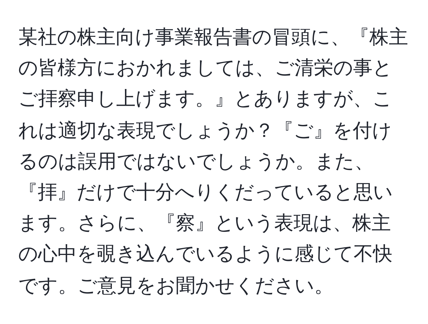 某社の株主向け事業報告書の冒頭に、『株主の皆様方におかれましては、ご清栄の事とご拝察申し上げます。』とありますが、これは適切な表現でしょうか？『ご』を付けるのは誤用ではないでしょうか。また、『拝』だけで十分へりくだっていると思います。さらに、『察』という表現は、株主の心中を覗き込んでいるように感じて不快です。ご意見をお聞かせください。