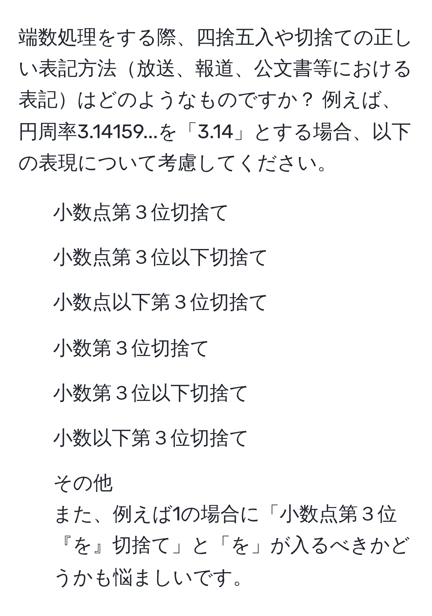 端数処理をする際、四捨五入や切捨ての正しい表記方法放送、報道、公文書等における表記はどのようなものですか？ 例えば、円周率3.14159...を「3.14」とする場合、以下の表現について考慮してください。  
1. 小数点第３位切捨て  
2. 小数点第３位以下切捨て  
3. 小数点以下第３位切捨て  
4. 小数第３位切捨て  
5. 小数第３位以下切捨て  
6. 小数以下第３位切捨て  
7. その他  
また、例えば1の場合に「小数点第３位『を』切捨て」と「を」が入るべきかどうかも悩ましいです。