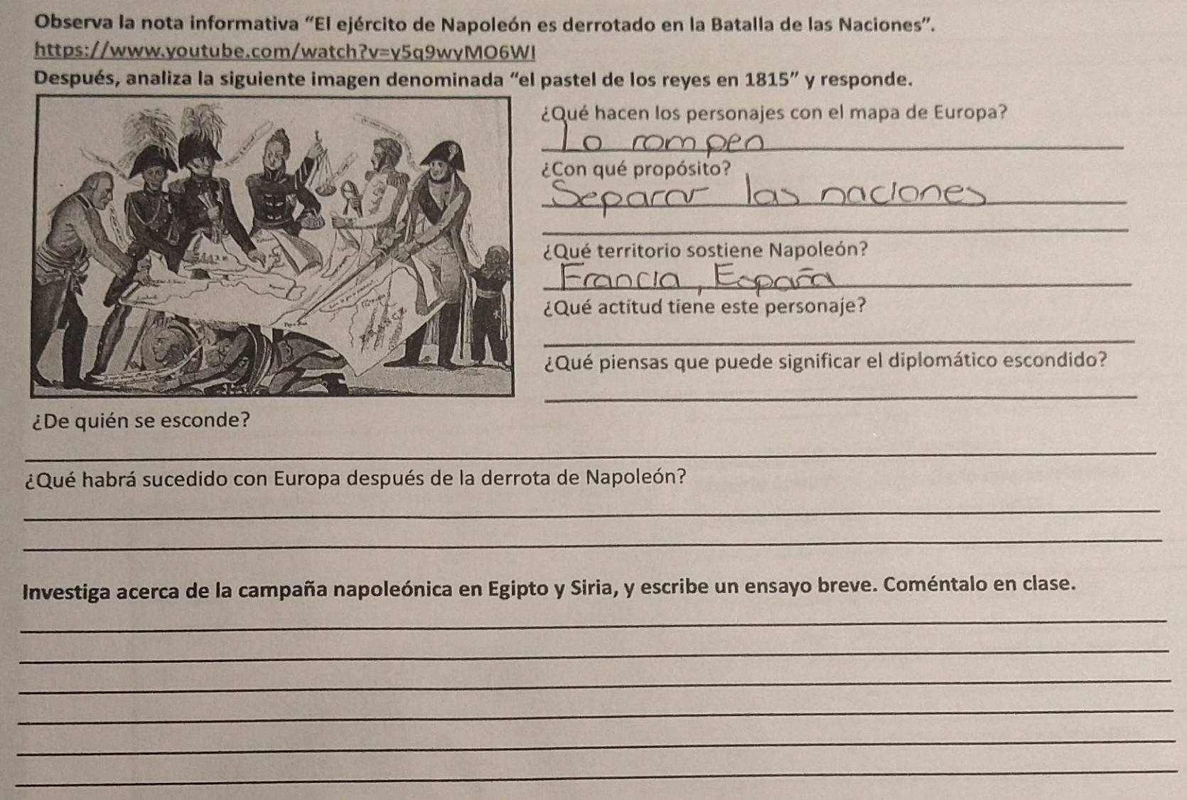 Observa la nota informativa “El ejército de Napoleón es derrotado en la Batalla de las Naciones”. 
https://www.youtube.com/watch?v=v5q9wyMO6WI 
Después, analiza la siguiente imagen denominada “el pastel de los reyes en 1815'' y responde. 
Qué hacen los personajes con el mapa de Europa? 
_ 
Con qué propósito? 
_ 
_ 
Qué territorio sostiene Napoleón? 
_ 
Qué actitud tiene este personaje? 
_ 
Qué piensas que puede significar el diplomático escondido? 
_ 
¿De quién se esconde? 
_ 
¿Qué habrá sucedido con Europa después de la derrota de Napoleón? 
_ 
_ 
Investiga acerca de la campaña napoleónica en Egipto y Siria, y escribe un ensayo breve. Coméntalo en clase. 
_ 
_ 
_ 
_ 
_ 
_