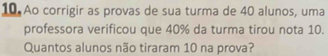 Ao corrigir as provas de sua turma de 40 alunos, uma 
professora verificou que 40% da turma tirou nota 10. 
Quantos alunos não tiraram 10 na prova?