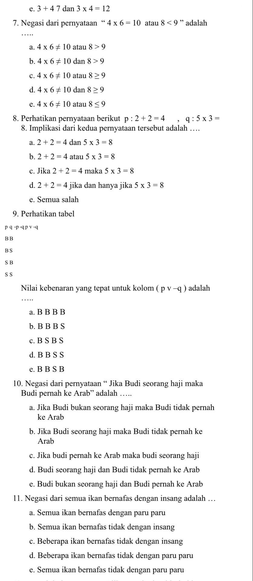 e. 3+47dan3* 4=12
7. Negasi dari pernyataan “ 4* 6=10 atau 8<9</tex> ” adalah
a. 4* 6!= 10 atau 8>9
b. 4* 6!= 10 dan 8>9
c. 4* 6!= 10 atau 8≥ 9
d. 4* 6!= 10 dan 8≥ 9
e. 4* 6!= 10 atau 8≤ 9
8. Perhatikan pernyataan berikut p:2+2=4,q:5* 3=
8. Implikasi dari kedua pernyataan tersebut adalah …
a. 2+2=4 dan 5* 3=8
b. 2+2=4 atau 5* 3=8
c. Jika 2+2=4 maka 5* 3=8
d. 2+2=4 jika dan hanya jika 5* 3=8
e. Semua salah
9. Perhatikan tabel
p q-p-qpvee -q
BB
B S
S B
S S
Nilai kebenaran yang tepat untuk kolom (pvee -q) adalah
_
a. B B B B
b. B B B S
c. B S B S
d. B B S S
e. B B S B
10. Negasi dari pernyataan “ Jika Budi seorang haji maka
Budi pernah ke Arab” adalah ….
a. Jika Budi bukan seorang haji maka Budi tidak pernah
ke Arab
b. Jika Budi seorang haji maka Budi tidak pernah ke
Arab
c. Jika budi pernah ke Arab maka budi seorang haji
d. Budi seorang haji dan Budi tidak pernah ke Arab
e. Budi bukan seorang haji dan Budi pernah ke Arab
11. Negasi dari semua ikan bernafas dengan insang adalah …
a. Semua ikan bernafas dengan paru paru
b. Semua ikan bernafas tidak dengan insang
c. Beberapa ikan bernafas tidak dengan insang
d. Beberapa ikan bernafas tidak dengan paru paru
e. Semua ikan bernafas tidak dengan paru paru