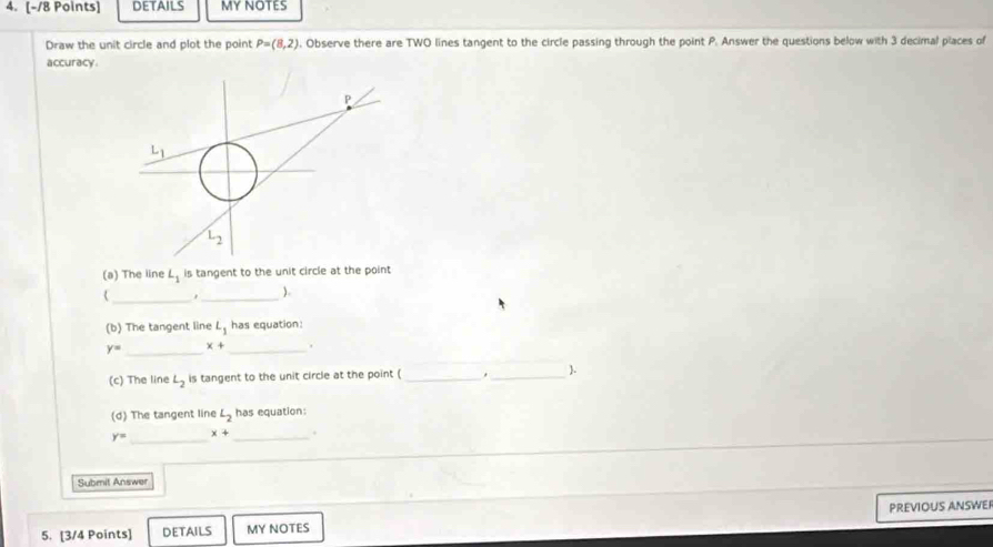 details MY NOTES
Draw the unit circle and plot the point P=(8,2) , Observe there are TWO lines tangent to the circle passing through the point P. Answer the questions below with 3 decimal places of
accuracy.
(a) The line L_1 is tangent to the unit circle at the point
_
( ,_ ).
(b) The tangent line L_1 has equation:
_
y= x+ _.
(c) The line L_2 is tangent to the unit circle at the point ( __.
(d) The tangent line L_2 has equation:
y= _ x+ _.
Submit Answer
PREVIOUS ANSWER
5. [3/4 Points] DETAILS MY NOTES