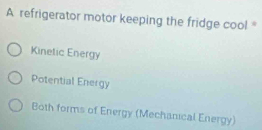 A refrigerator motor keeping the fridge cool *
Kinetic Energy
Potential Energy
Both forms of Energy (Mechanical Energy)