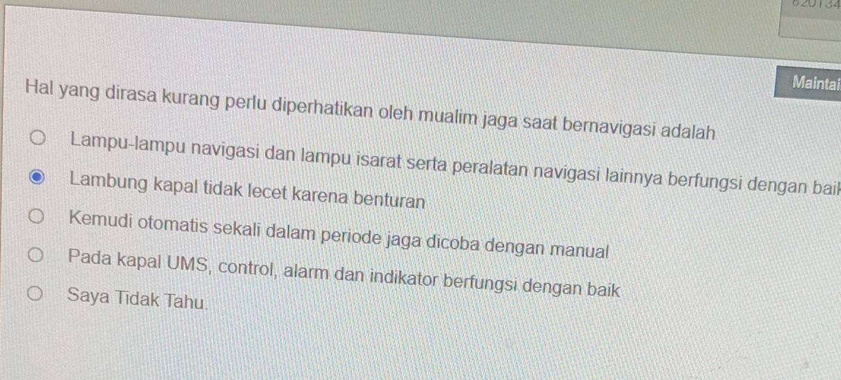 620134
Maintai
Hal yang dirasa kurang perlu diperhatikan oleh mualim jaga saat bernavigasi adalah
Lampu-lampu navigasi dan lampu isarat serta peralatan navigasi lainnya berfungsi dengan bail
Lambung kapal tidak lecet karena benturan
Kemudi otomatis sekali dalam periode jaga dicoba dengan manual
Pada kapal UMS, control, alarm dan indikator berfungsi dengan baik
Saya Tidak Tahu.