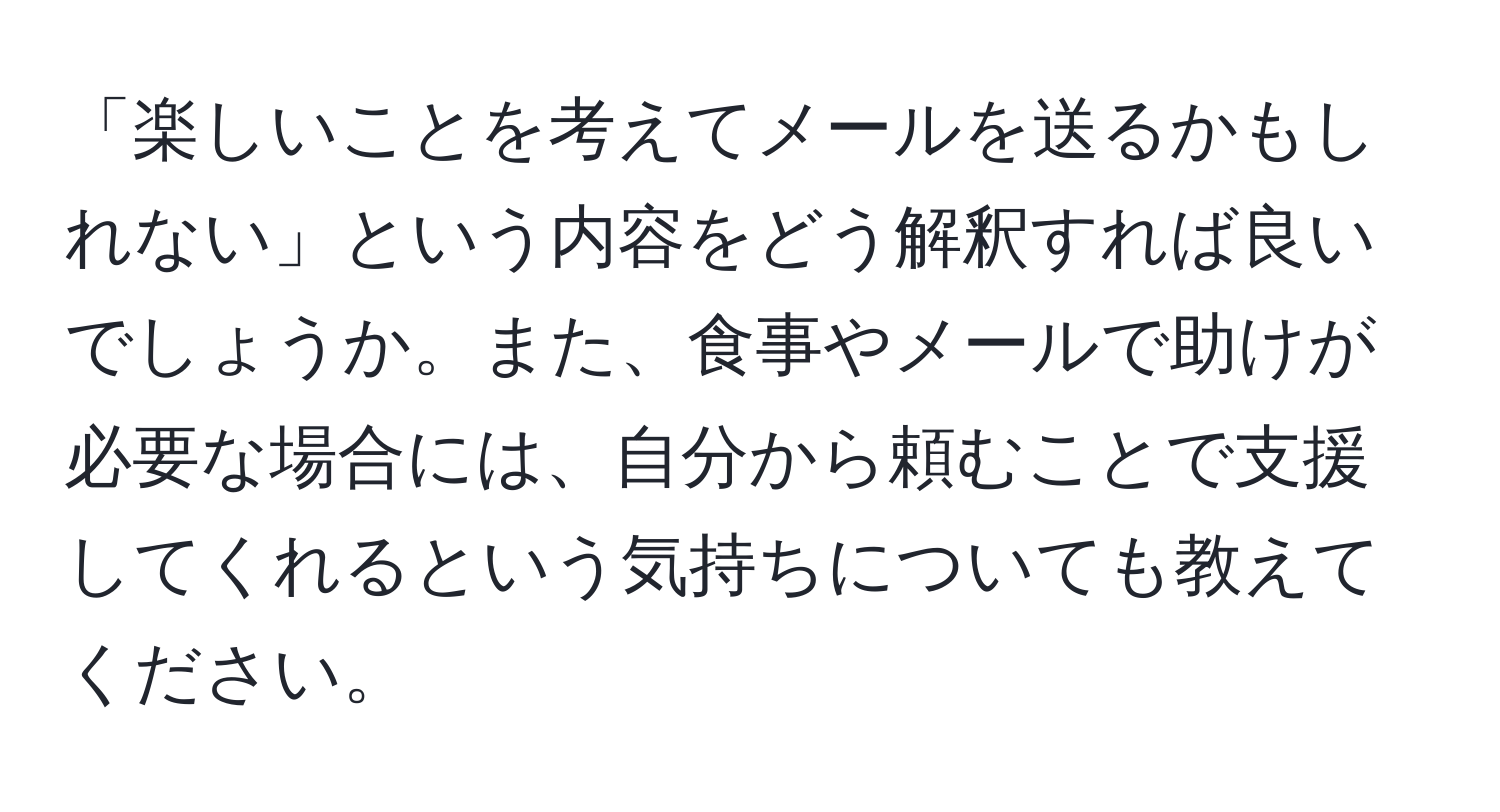 「楽しいことを考えてメールを送るかもしれない」という内容をどう解釈すれば良いでしょうか。また、食事やメールで助けが必要な場合には、自分から頼むことで支援してくれるという気持ちについても教えてください。