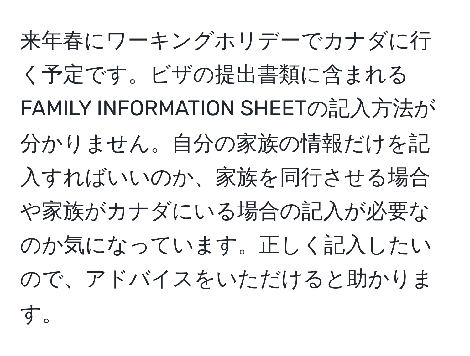 来年春にワーキングホリデーでカナダに行く予定です。ビザの提出書類に含まれるFAMILY INFORMATION SHEETの記入方法が分かりません。自分の家族の情報だけを記入すればいいのか、家族を同行させる場合や家族がカナダにいる場合の記入が必要なのか気になっています。正しく記入したいので、アドバイスをいただけると助かります。