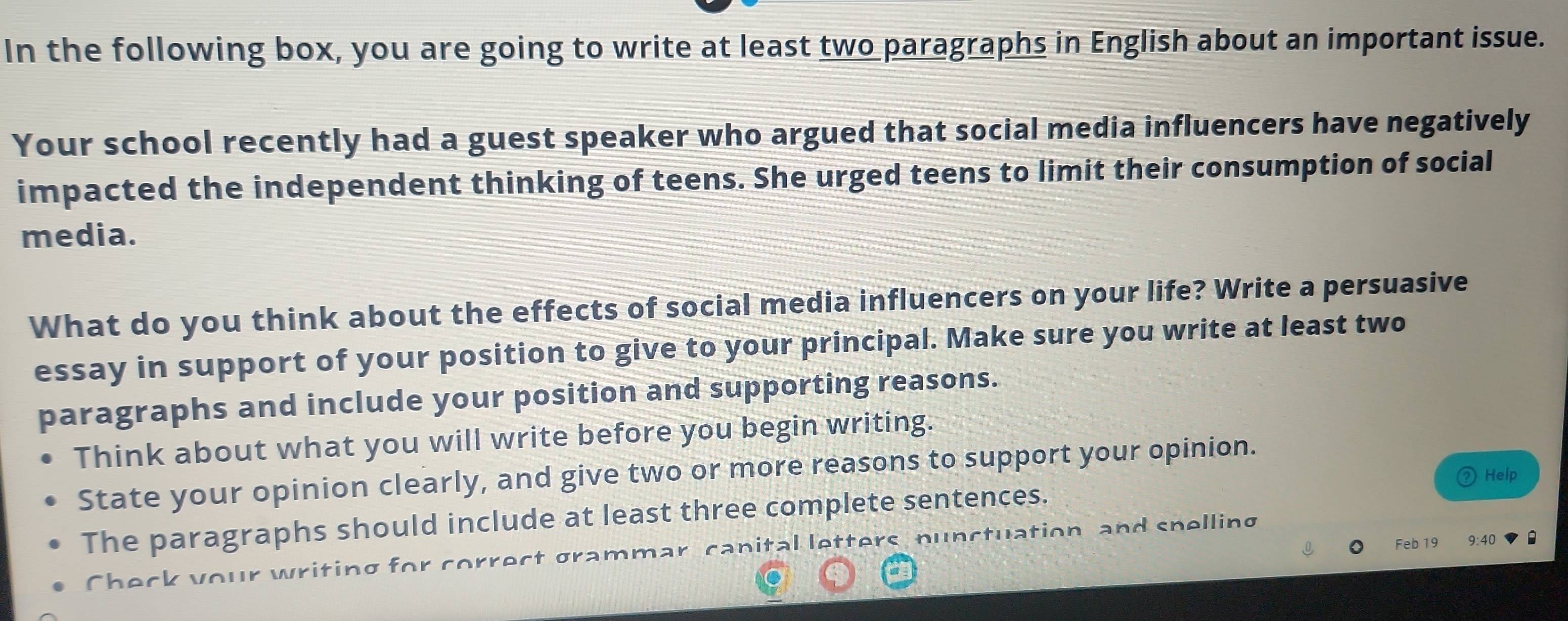 In the following box, you are going to write at least two paragraphs in English about an important issue. 
Your school recently had a guest speaker who argued that social media influencers have negatively 
impacted the independent thinking of teens. She urged teens to limit their consumption of social 
media. 
What do you think about the effects of social media influencers on your life? Write a persuasive 
essay in support of your position to give to your principal. Make sure you write at least two 
paragraphs and include your position and supporting reasons. 
Think about what you will write before you begin writing. 
State your opinion clearly, and give two or more reasons to support your opinion. 
Help 
The paragraphs should include at least three complete sentences. 
Feb 19 
Check your writing for correct gramm canital letters nunctuation, and spelling