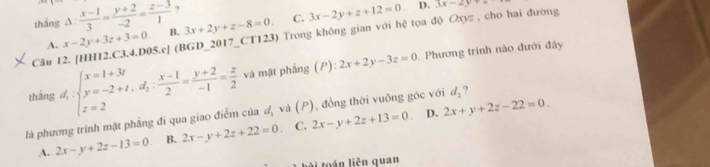 ?
thẳng △ : (x-1)/3 = (y+2)/-2 = (z-3)/1  B. 3x+2y+z-8=0. C. 3x-2y+z+12=0 D. 3x-2y+2
Câu 12. [HH12.C3.4.D05.c] (BGD_2017_CT123) Trong không gian với hệ tọa độ Oxyz , cho hai đường
A. x-2y+3z+3=0. 
thắng d_1:beginarrayl x=1+3t y=-2+t,d_2: (x-1)/2 = (y+2)/-1 = z/2  z=2endarray. và mặt phẳng (P) 2x+2y-3z=0
, Phương trình nào dưới đây
là phương trình mặt phẳng đi qua giao điểm của đ, và (P), đồng thời vuông góc với d_2 ?
A. 2x-y+2z-13=0 B. 2x-y+2z+22=0 C. 2x-y+2z+13=0.
D. 2x+y+2z-22=0. 
ài toán liên quan