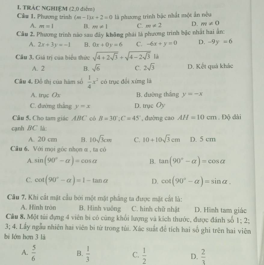 TRÁC NGHIỆM (2,0 điểm)
Câu 1. Phương trình (m-1)x+2=0 là phương trình bậc nhất một ần nếu
A. m=1 B. m!= 1 C. m!= 2 D. m!= 0
Câu 2. Phương trình nào sau đây không phải là phương trình bậc nhất hai ần:
A. 2x+3y=-1 B. 0x+0y=6 C. -6x+y=0 D. -9y=6
Câu 3. Giá trị của biểu thức sqrt(4+2sqrt 3)+sqrt(4-2sqrt 3)1 1
A. 2 B. sqrt(6) C. 2sqrt(3) D. Kết quả khác
Câu 4. Đồ thị của hàm số  1/4 x^2 có trục đổi xứng là
A. trục Ox B. đường thăng y=-x
C. đường thắng y=x D. trucOy
Câu 5. Cho tam giác ABC có B=30°;C=45° , đường cao AH=10cm. Độ dài
cạnh BC là:
A. 20 cm B. 10sqrt(3)cm C. 10+10sqrt(3)cm D. 5 cm
Câu 6. Với mọi góc nhọn α , ta có
A. sin (90°-alpha )=cos alpha B. tan (90°-alpha )=cos alpha
C. cot (90°-alpha )=1-tan alpha cot (90°-alpha )=sin alpha .
D.
Câu 7. Khi cắt mặt cầu bởi một mặt phẳng ta được mặt cắt là:
A. Hình tròn B. Hình vuông C. hình chữ nhật D. Hình tam giác
Câu 8. Một túi đựng 4 viên bi có cùng khối lượng và kích thước, được đánh số 1; 2;
3; 4. Lấy ngẫu nhiên hai viên bi từ trong túi. Xác suất đề tích hai số ghi trên hai viên
bi lớn hơn 3 là
A.  5/6   1/3   1/2 
B.
C.
D.  2/3 