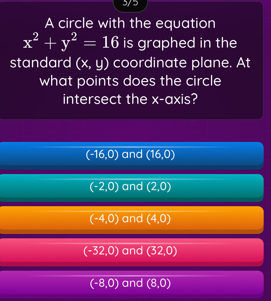 5/5
A circle with the equation
x^2+y^2=16 is graphed in the
standard (x,y) coordinate plane. At
what points does the circle
intersect the x-axis?
(-16,0) and (16,0)
(-2,0) and (2,0)
(-4,0) and (4,0)
(-32,0) and (32,0)
(-8,0) and (8,0)