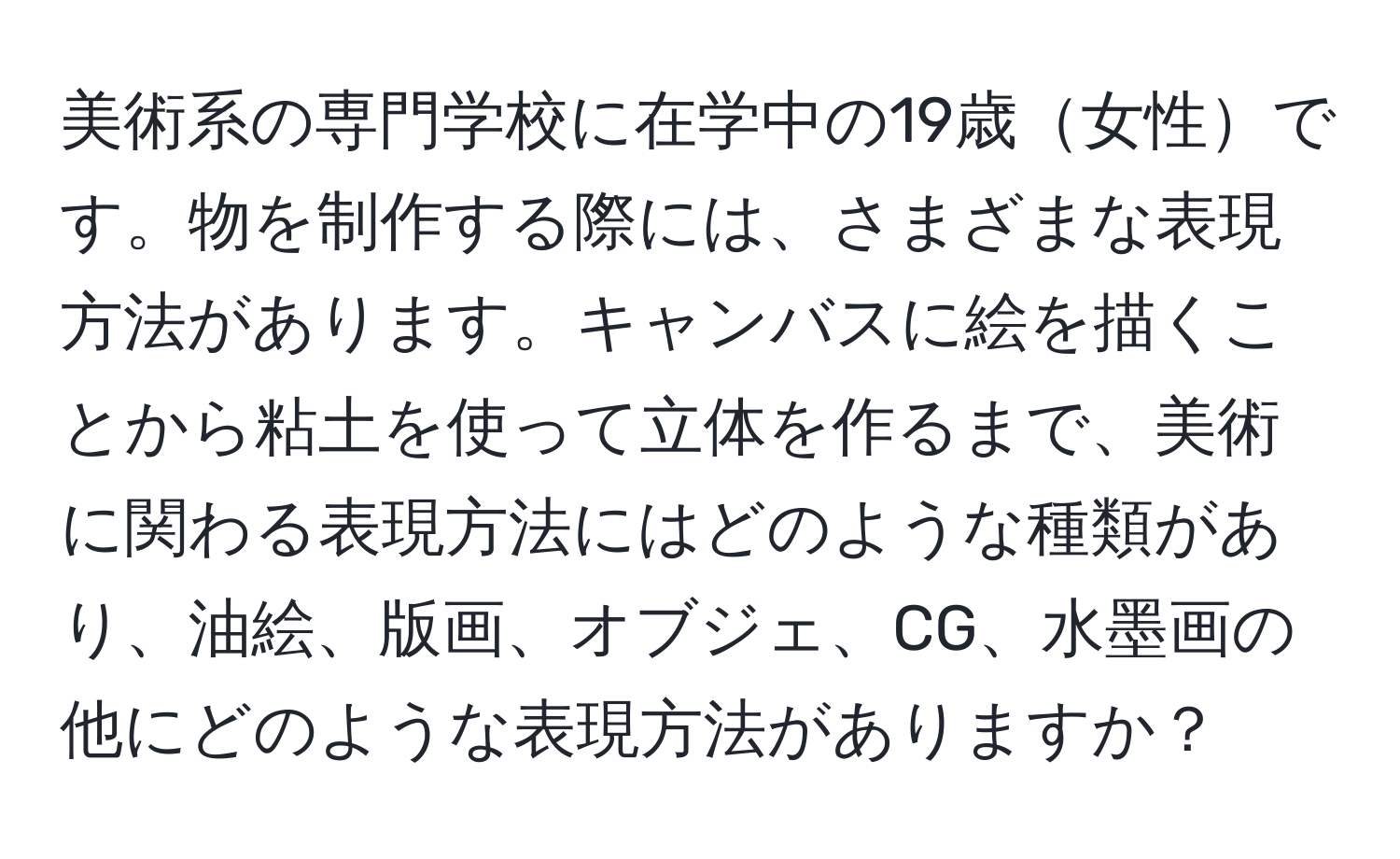 美術系の専門学校に在学中の19歳女性です。物を制作する際には、さまざまな表現方法があります。キャンバスに絵を描くことから粘土を使って立体を作るまで、美術に関わる表現方法にはどのような種類があり、油絵、版画、オブジェ、CG、水墨画の他にどのような表現方法がありますか？