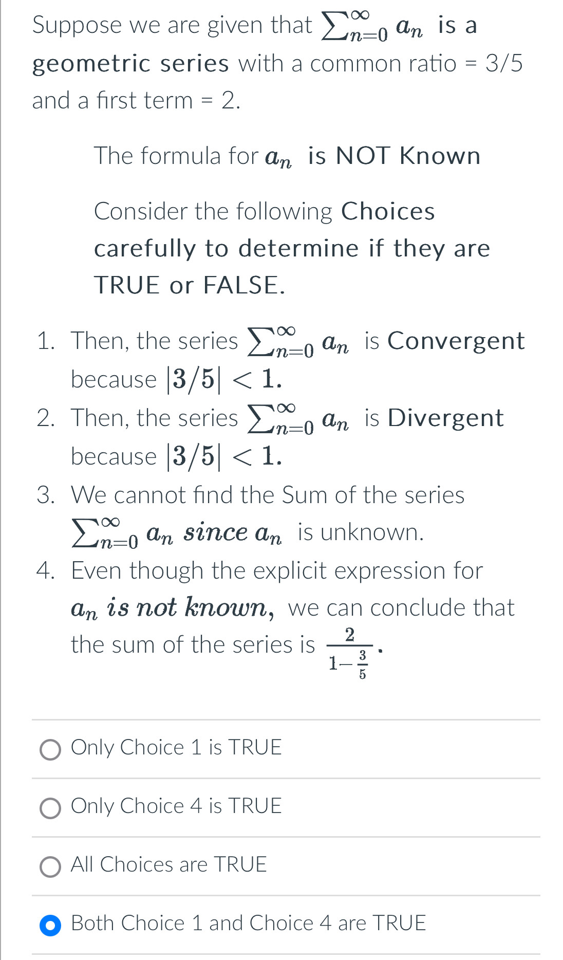 Suppose we are given that sumlimits (_n=0)^(∈fty)a_n is a
geometric series with a common ratio =3/5
and a first term =2. 
The formula for a_n is NOT Known
Consider the following Choices
carefully to determine if they are
TRUE or FALSE.
1. Then, the series sumlimits (_n=0)^(∈fty)a_n is Convergent
because |3/5|<1</tex>. 
2. Then, the series sumlimits (_n=0)^(∈fty)a_n is Divergent
because |3/5|<1</tex>. 
3. We cannot find the Sum of the series
sumlimits (_n=0)^(∈fty)a_n since a_n is unknown.
4. Even though the explicit expression for
a_n is not known, we can conclude that
the sum of the series is frac 21- 3/5 .
Only Choice 1 is TRUE
Only Choice 4 is TRUE
All Choices are TRUE
Both Choice 1 and Choice 4 are TRUE