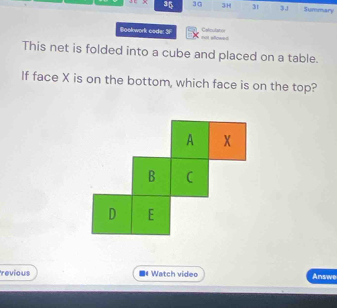 3 3G 3H 31 3. Summary 
Bookwork code: 3F not allowed Calculator 
This net is folded into a cube and placed on a table. 
If face X is on the bottom, which face is on the top? 
A X
B C 
D E 
revious Watch video Answe