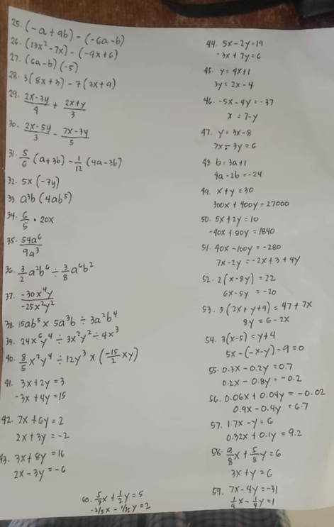 (-a+9b)-(-6a-b) (13x^2-7x)-(-9x+6)
26.
44. 5x-2y=19
27. (6a-b)(-5)
3x+7y=6
28. 3(8x+3)-7(3x+9)
45. y=4x+1
3y=2x-4
29.  (2x-3y)/4 + (2x+y)/3 
46. -5x-4y=-37
x=7-y
30.  (2x-5y)/3 - (7x-3y)/5 
47. y=3x-8
7x-3y=6
31.  5/6 (a+3b)- 1/12 (4a-3b)
98 b=3a+1
4a-2b=-24
32. 5x(-7y) 99. x+y=30
33 a^3b(4ab^5)
300x+400y=27000
34.  6/5 · 20x
50. 5x+2y=10
35  54a^6/9a^3 
-40x+80y=1840
51. 40x-100y=-280
3.  3/2 a^2b^6/  3/8 a^6b^2
7x-2y=-2x+3+4y
52. 2(x-8y)=22
37.  (-30x^4y)/-25x^2y^2 
6x· 5y=-20
53.
38 15ab^5* 5a^3b/ 3a^2b^4 5(2x+y+9)=47+7x
8y=6-2x
39. 24x^6y^4/ 3x^2y^2/ 4x^3
54. 3(x-5)=y+4
5x-(-x-y)-9=0
40.  8/5 x^2y^4/ 12y^3* ( (-15)/2 xy) 55. 0.3x-0.2y=0.7
41. 3x+2y=3 0.2x-0.8y=-0.2
-3x+4y=15 5C. 0.06x+0.04y=-0.02
0.9x-0.4y=6.7
42. 7x+6y=2 1.7x-y=6
57.
2x+3y=-2
0.32x+0.1y=9.2
58
. 3x+8y=16  9/8 x+ 5/8 y=6
2x-3y=-6
3x+y=6
10.  5/7 x+ 1/2 y=5 59. 7x-4y=-31
-1/5x-1/25y=2
 1/9 x- 1/4 y=1