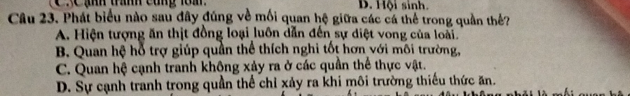 XC ạnh tranh cùng 1om D. Hội sinh.
Câu 23. Phát biểu nào sau đây đúng về mối quan hệ giữa các cá thể trong quần thể?
A. Hiện tượng ăn thịt đồng loại luôn dẫn đến sự diệt vong của loài.
B. Quan hệ hỗ trợ giúp quần thể thích nghi tốt hơn với môi trường,
C. Quan hệ cạnh tranh không xảy ra ở các quần thể thực vật.
D. Sự cạnh tranh trong quần thể chỉ xảy ra khi môi trường thiếu thức ăn.