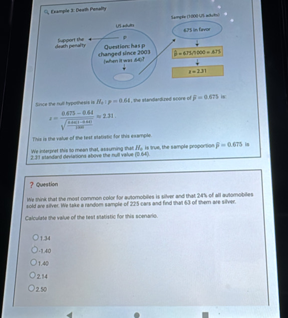 Since the null hypothesis is H_0:p=0.64 , the standardized score of
z=frac 0.675-0.64sqrt(frac 0.64(1-0.64))1000approx 2.31.
This is the value of the test statistic for this example.
We interpret this to mean that, assuming that H_0 is true, the sample proportion widehat p=0.675 is
2.31 standard deviations above the null value (0 64)
? Question
We think that the most common color for automobiles is silver and that 24% of all automobiles
sold are silver. We take a random sample of 225 cars and find that 63 of them are silver.
Calculate the value of the test statistic for this scenario.
1.34
-1.40
1.40
2.14
2.50