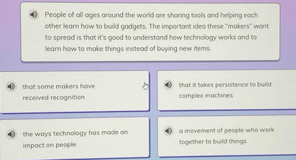 People of all ages around the world are sharing tools and helping each
other learn how to build gadgets. The important idea these "makers" want
to spread is that it's good to understand how technology works and to
learn how to make things instead of buying new items.
that some makers have that it takes persistence to build
received recognition complex machines
0 the ways technology has made an a movement of people who work
impact on people together to build things