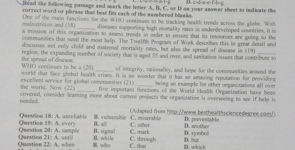 c-u-e-b-a-f-g D. c-d-a-e-f-b-
Read the following passage and mark the letter A, B, C, or D on your answer sheet to indicate the
correct word or phrase that best fits each of the numbered blanks.
One of the main functions for the WHO continues to be tracking health trends across the globe. With
malnutrition and (18) _diseases supporting high mortality rates in underdeveloped countries, it is
a mission of this organization to assess trends in order to ensure that its resources are going to the
communities that need the most help. The Twelfth Program of Work describes this in great detail and
discusses not only child and maternal mortality rates, but also the spread of disease in (19)
region, the expanding number of society that is aged 55 and over, and sanitation issues that contribute to
the spread of disease.
WHO continues to be a (20) _of integrity, rationality, and hope for the communities around the
world that face global health crises. It is no wonder that it has an amazing reputation for providing
excellent service for global communities (21)_ being an example for other organizations all over
the world. Now (22) _five important functions of the World Health Organization have been
covered, consider learning more about current projects the organization is overseeing to see if help is
needed.
(Adapted from http://www.besthealthsciencedegree.com/)
Question 18:A unreliable B. vulnerable C. miserable D. preventable
Question 19:A . every B. all C. other D. another
Question 20:A . sample B. signal C. mark D. symbol
Question 21:A . until B. while C. through D. but
Question 22:A . when B. who C. that D. which