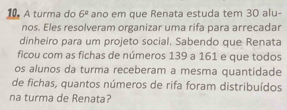 A turma do 6^(_ circ) ano em que Renata estuda tem 30 alu- 
nos. Eles resolveram organizar uma rifa para arrecadar 
dinheiro para um projeto social. Sabendo que Renata 
ficou com as fichas de números 139 a 161 e que todos 
os alunos da turma receberam a mesma quantidade 
de fichas, quantos números de rifa foram distribuídos 
na turma de Renata?